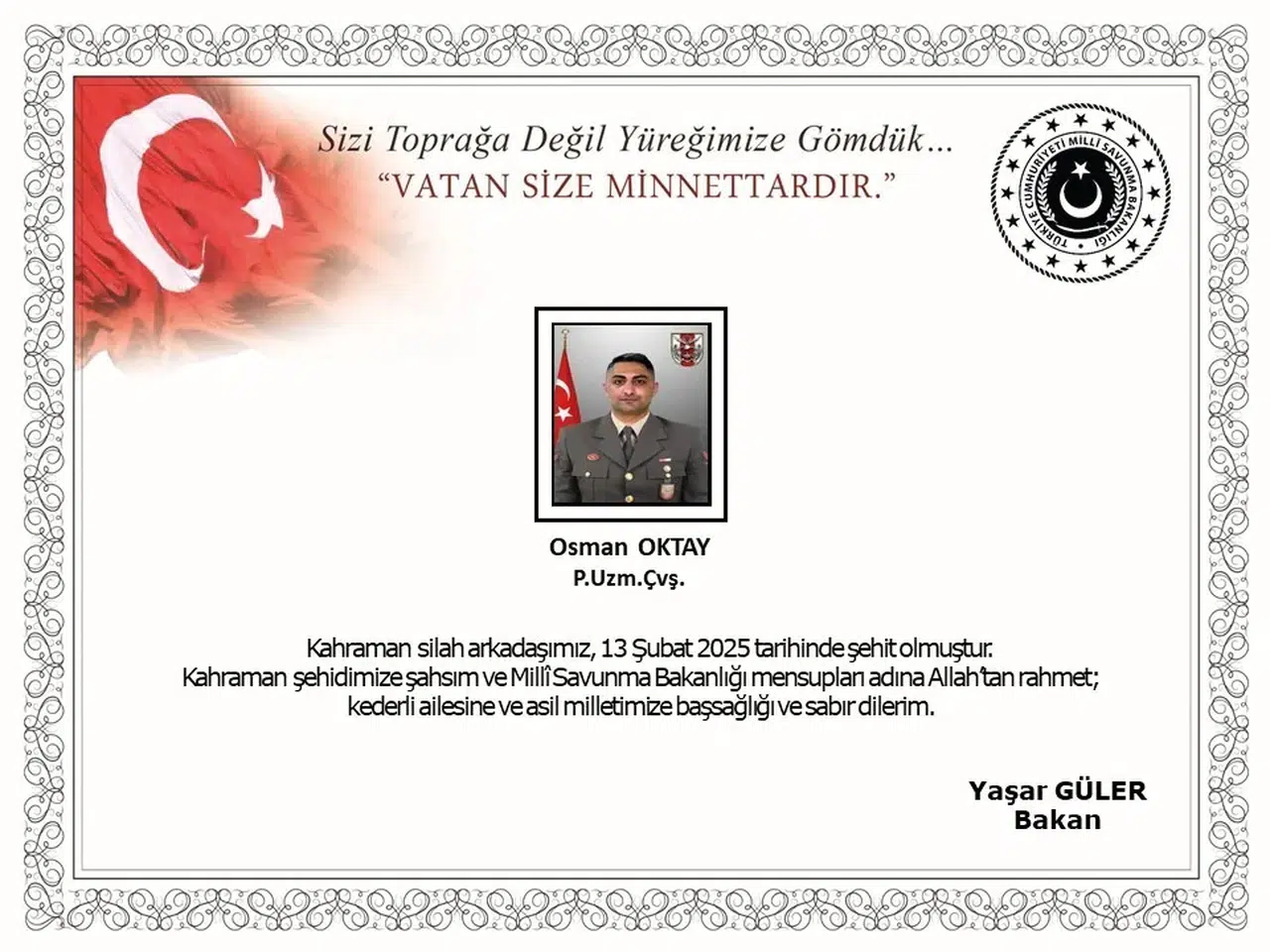 MSB: "Suriye’nin Kuzeyinde Bir Üs Bölgesine 7 Şubat 2025 Tarihinde Bölücü Terör Örgütü Mensupları Tarafından Açılan Taciz Ateşi Sonucu Yaralanan Kahraman Silah Arkadaşımız Piyade Uzman Çavuş Osman Oktay, Gaziantep Kent Hastanesi’nde 13 Şubat Tarihinde Şehit Olmuştur. Bizleri Derin Bir Acı ve Hüzün